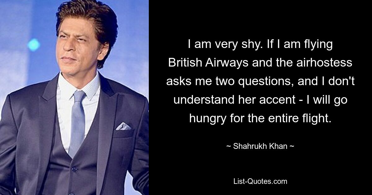 I am very shy. If I am flying British Airways and the airhostess asks me two questions, and I don't understand her accent - I will go hungry for the entire flight. — © Shahrukh Khan