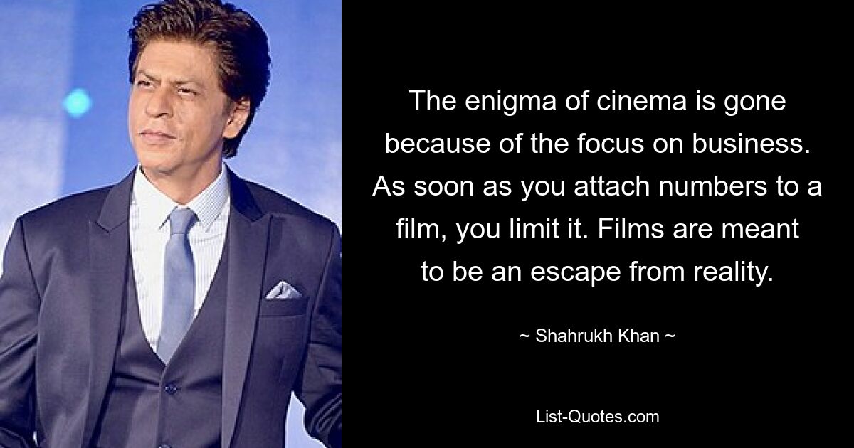 The enigma of cinema is gone because of the focus on business. As soon as you attach numbers to a film, you limit it. Films are meant to be an escape from reality. — © Shahrukh Khan