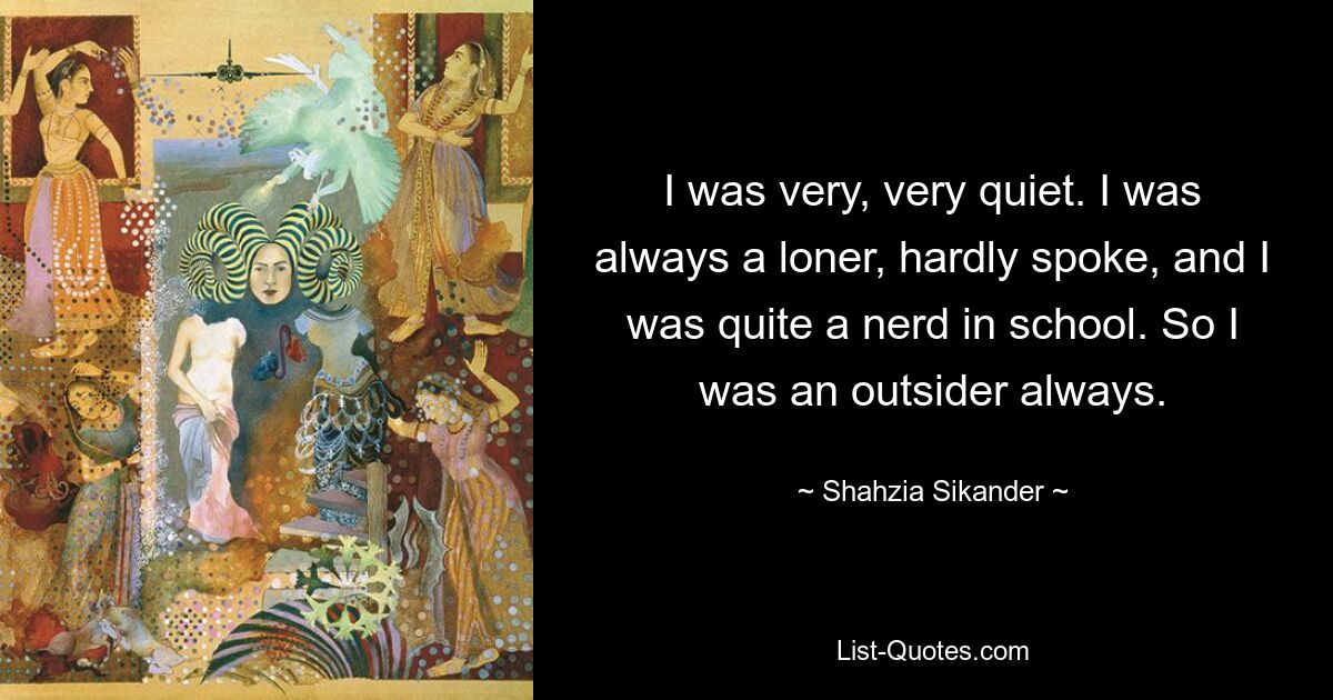 I was very, very quiet. I was always a loner, hardly spoke, and I was quite a nerd in school. So I was an outsider always. — © Shahzia Sikander