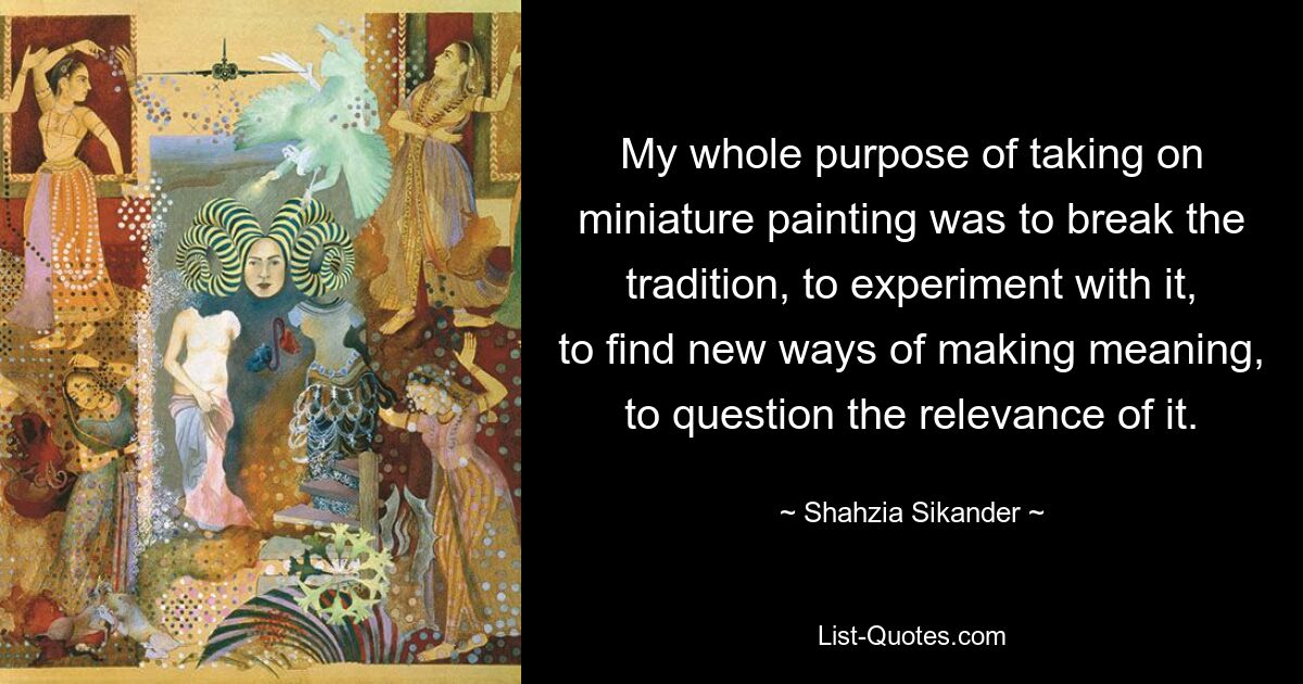 My whole purpose of taking on miniature painting was to break the tradition, to experiment with it, to find new ways of making meaning, to question the relevance of it. — © Shahzia Sikander