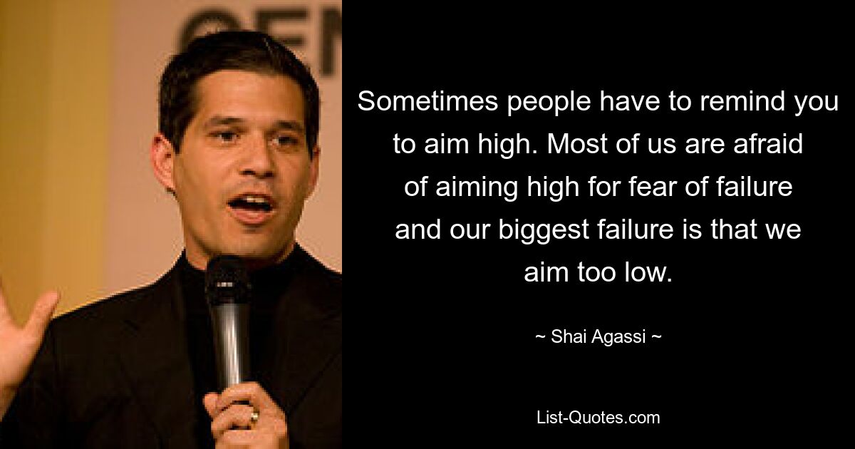 Sometimes people have to remind you to aim high. Most of us are afraid of aiming high for fear of failure and our biggest failure is that we aim too low. — © Shai Agassi