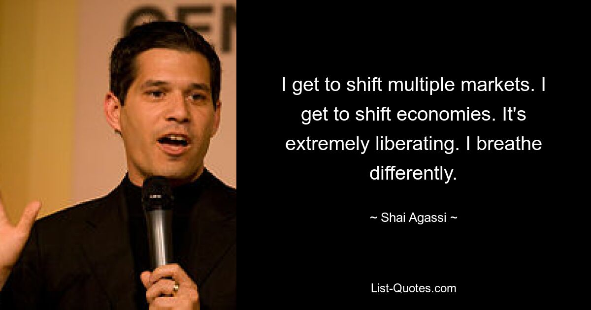 I get to shift multiple markets. I get to shift economies. It's extremely liberating. I breathe differently. — © Shai Agassi