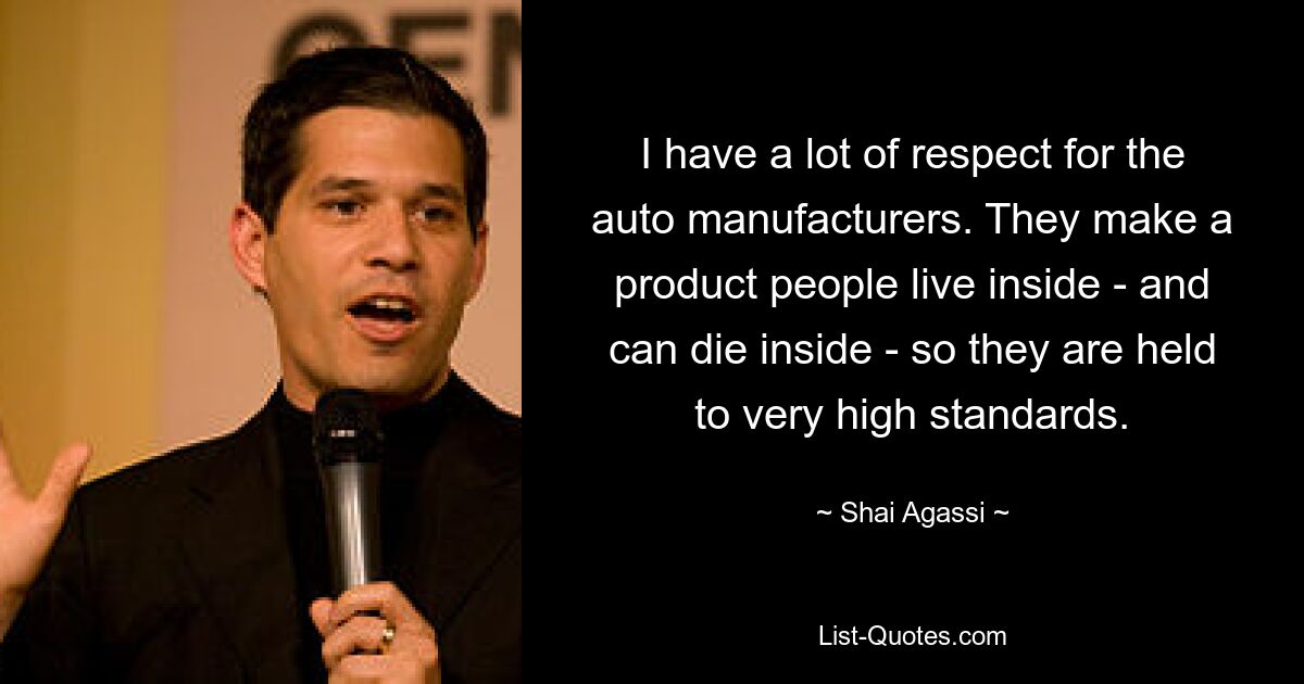 I have a lot of respect for the auto manufacturers. They make a product people live inside - and can die inside - so they are held to very high standards. — © Shai Agassi