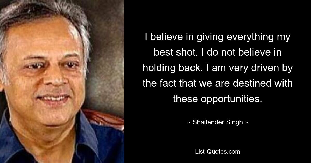 I believe in giving everything my best shot. I do not believe in holding back. I am very driven by the fact that we are destined with these opportunities. — © Shailender Singh