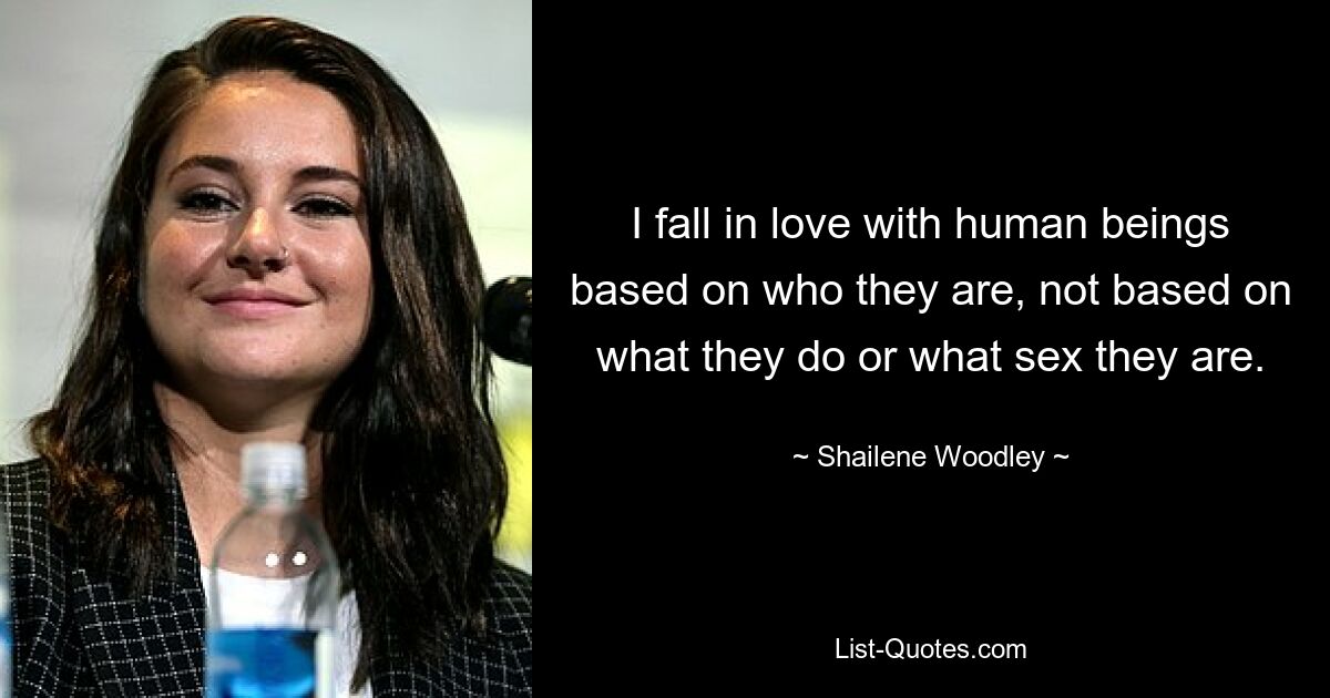 I fall in love with human beings based on who they are, not based on what they do or what sex they are. — © Shailene Woodley