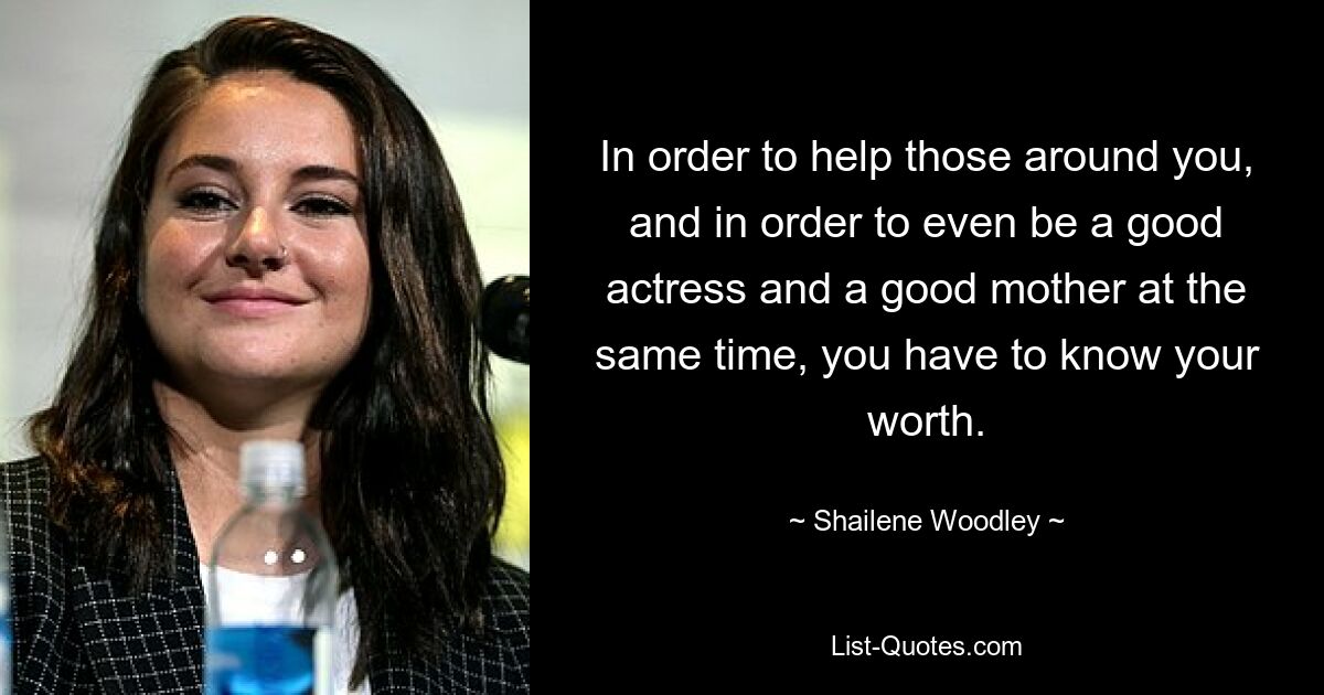 In order to help those around you, and in order to even be a good actress and a good mother at the same time, you have to know your worth. — © Shailene Woodley