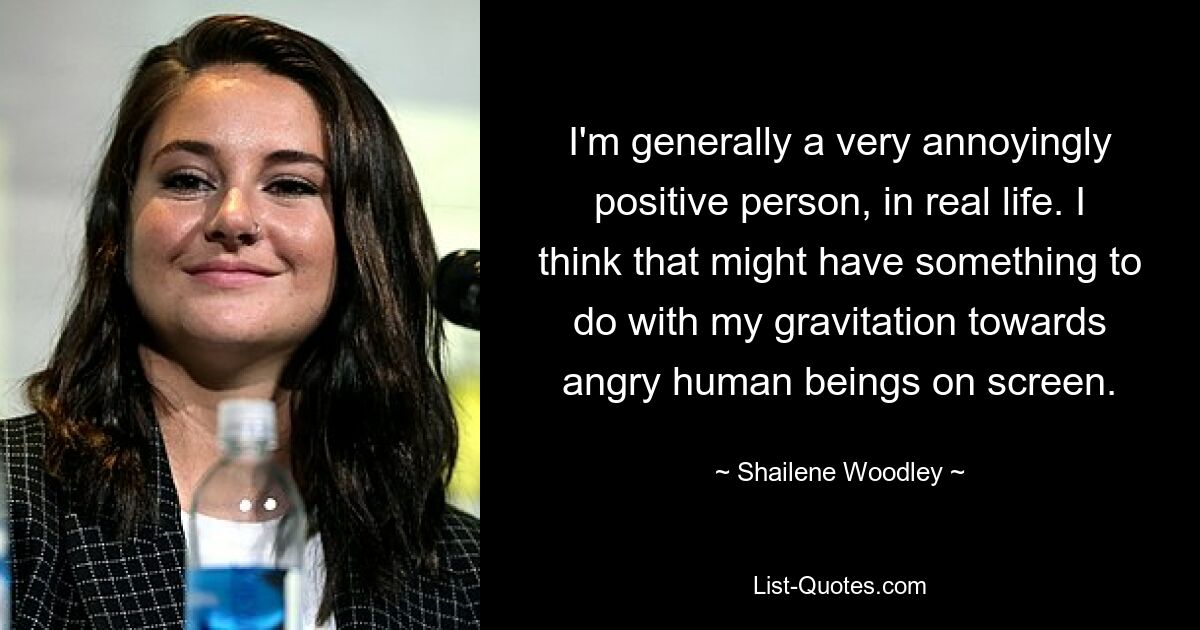 I'm generally a very annoyingly positive person, in real life. I think that might have something to do with my gravitation towards angry human beings on screen. — © Shailene Woodley