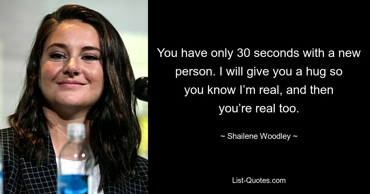 You have only 30 seconds with a new person. I will give you a hug so you know I’m real, and then you’re real too. — © Shailene Woodley