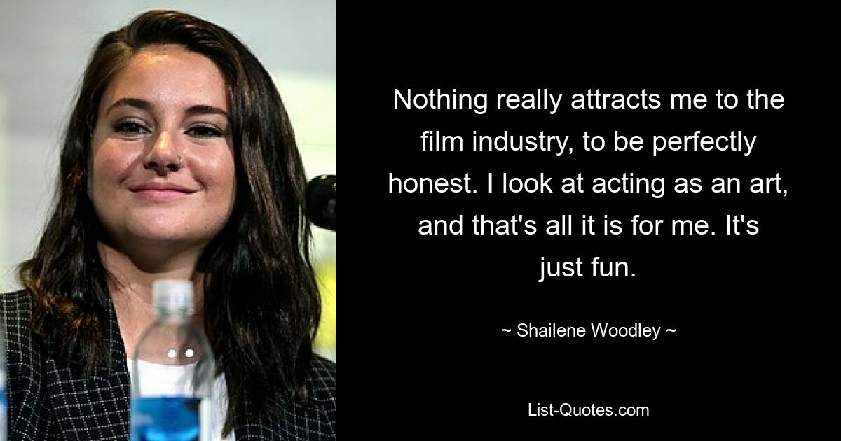 Nothing really attracts me to the film industry, to be perfectly honest. I look at acting as an art, and that's all it is for me. It's just fun. — © Shailene Woodley