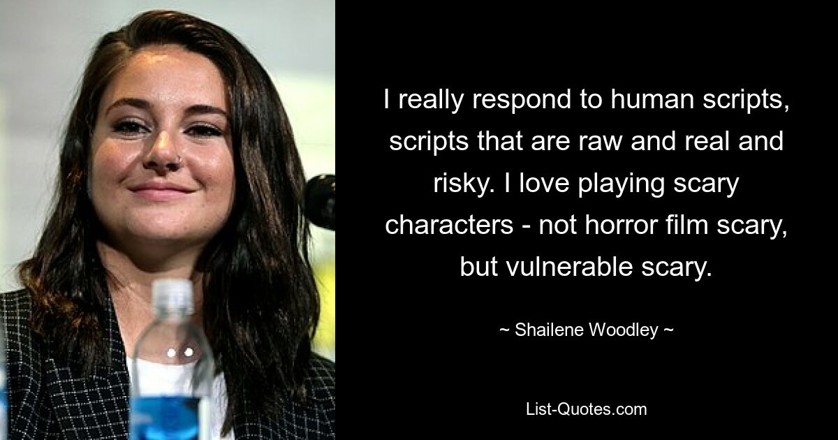 I really respond to human scripts, scripts that are raw and real and risky. I love playing scary characters - not horror film scary, but vulnerable scary. — © Shailene Woodley