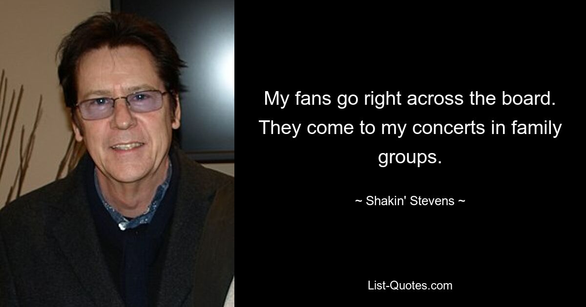 My fans go right across the board. They come to my concerts in family groups. — © Shakin' Stevens