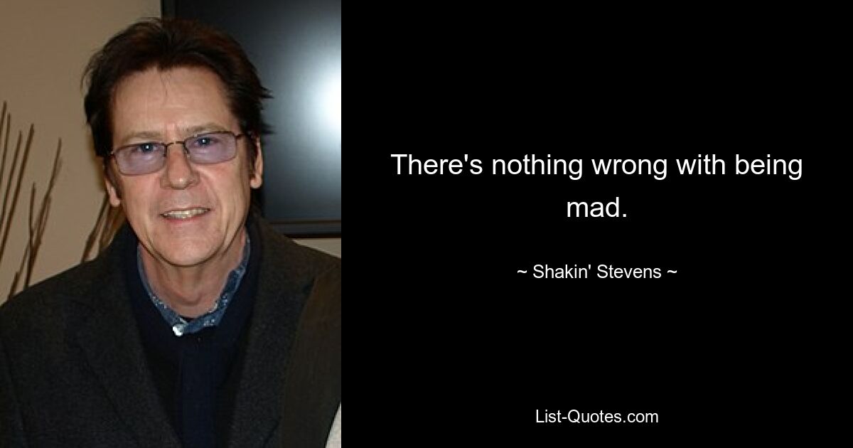 There's nothing wrong with being mad. — © Shakin' Stevens