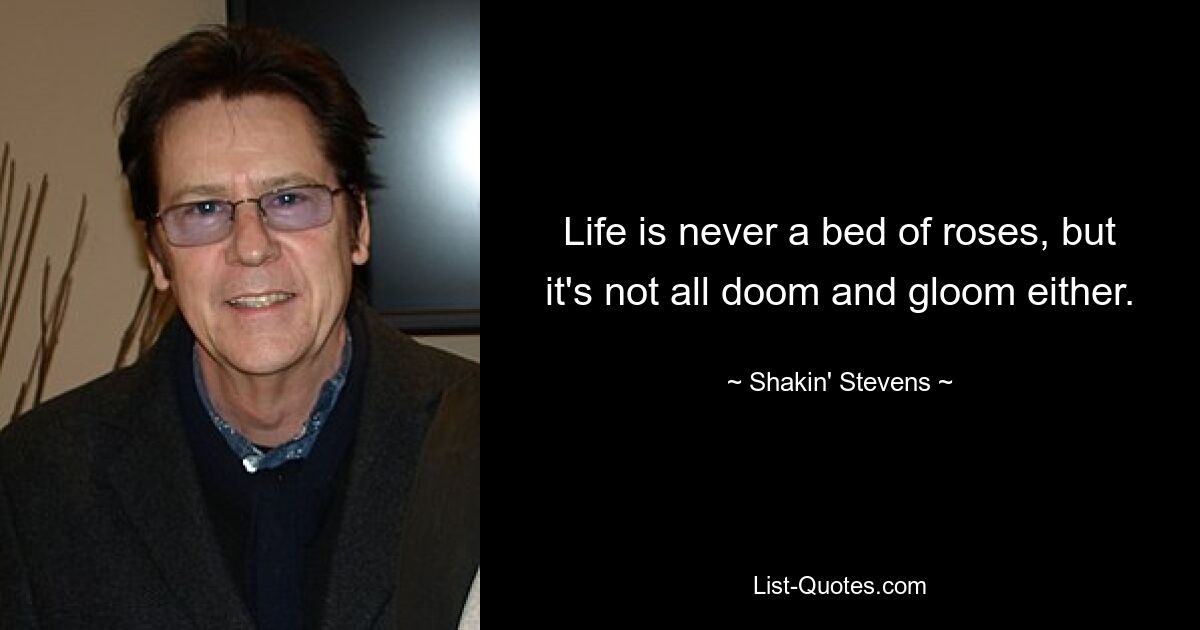 Life is never a bed of roses, but it's not all doom and gloom either. — © Shakin' Stevens