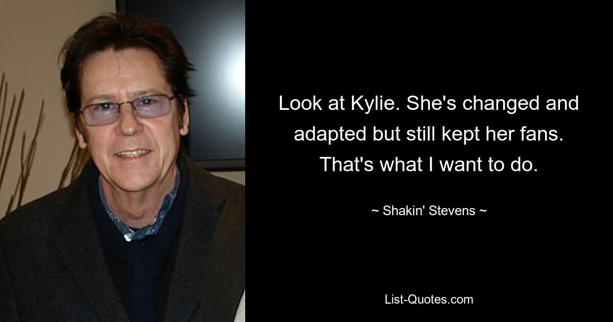 Look at Kylie. She's changed and adapted but still kept her fans. That's what I want to do. — © Shakin' Stevens