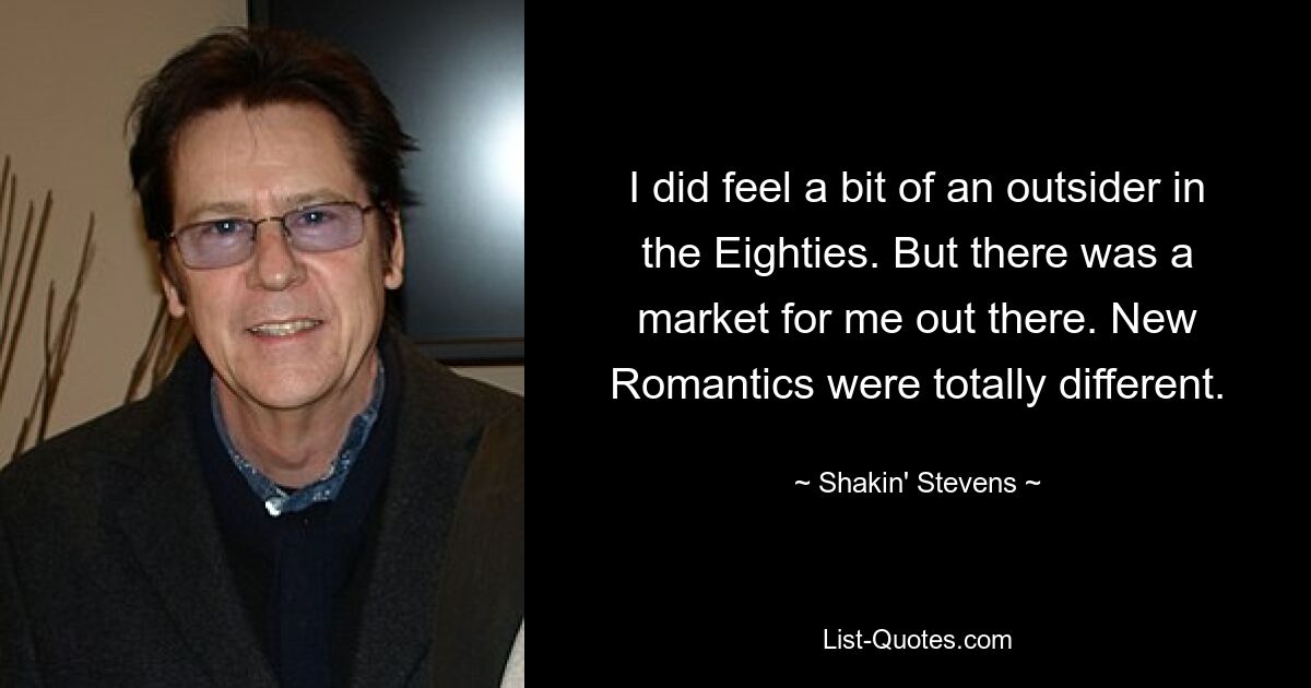 I did feel a bit of an outsider in the Eighties. But there was a market for me out there. New Romantics were totally different. — © Shakin' Stevens