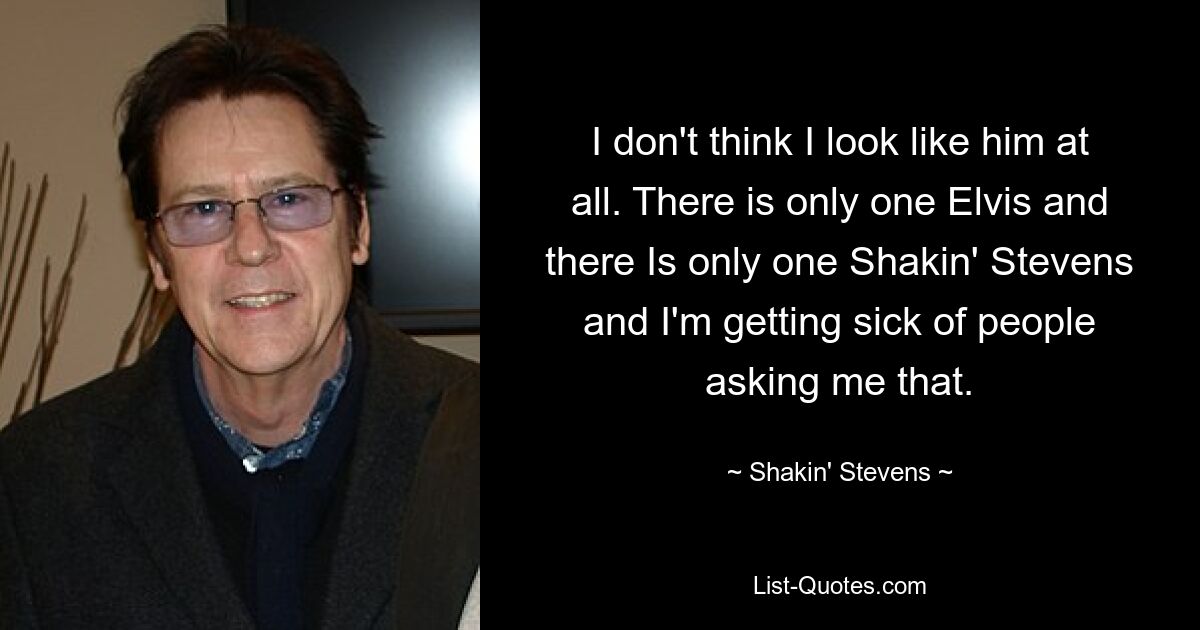 I don't think I look like him at all. There is only one Elvis and there Is only one Shakin' Stevens and I'm getting sick of people asking me that. — © Shakin' Stevens