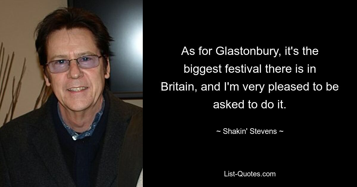 As for Glastonbury, it's the biggest festival there is in Britain, and I'm very pleased to be asked to do it. — © Shakin' Stevens