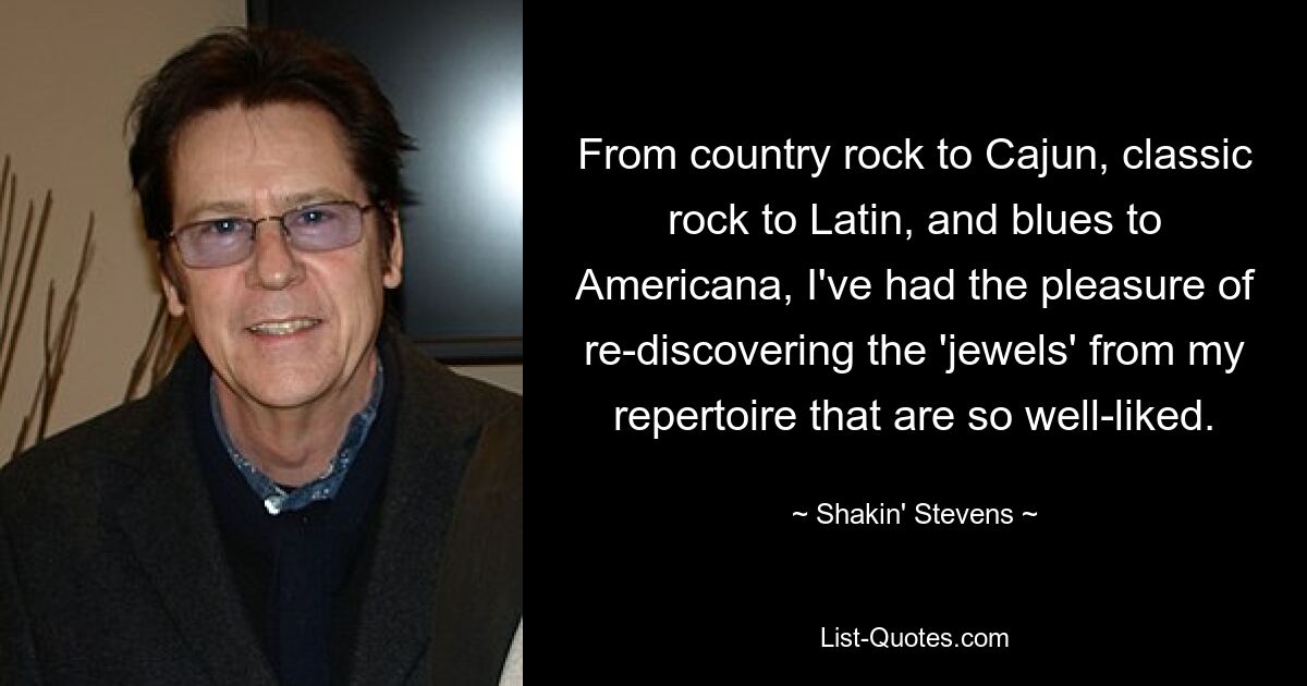 From country rock to Cajun, classic rock to Latin, and blues to Americana, I've had the pleasure of re-discovering the 'jewels' from my repertoire that are so well-liked. — © Shakin' Stevens