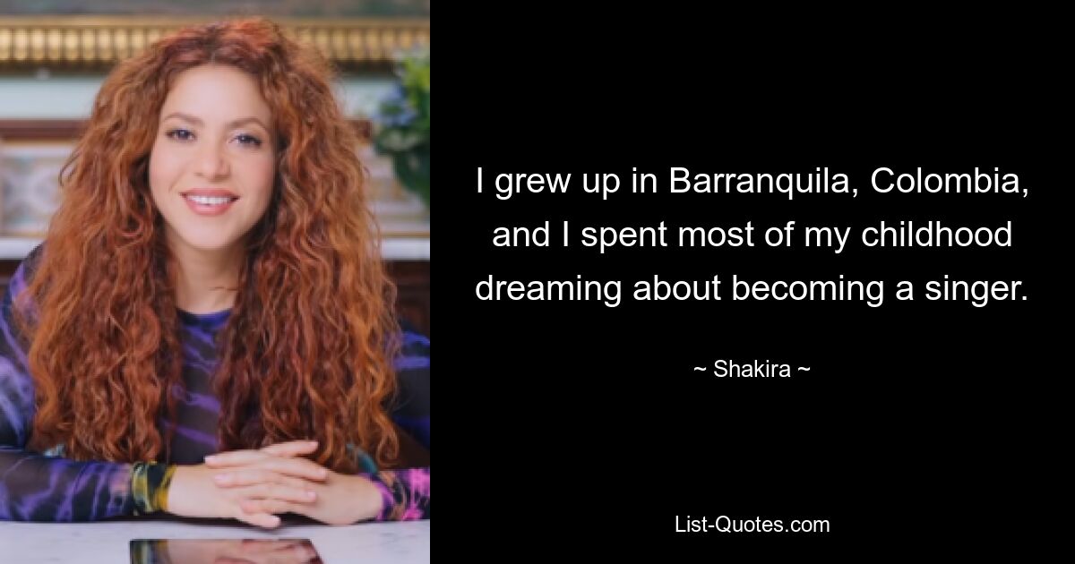 I grew up in Barranquila, Colombia, and I spent most of my childhood dreaming about becoming a singer. — © Shakira