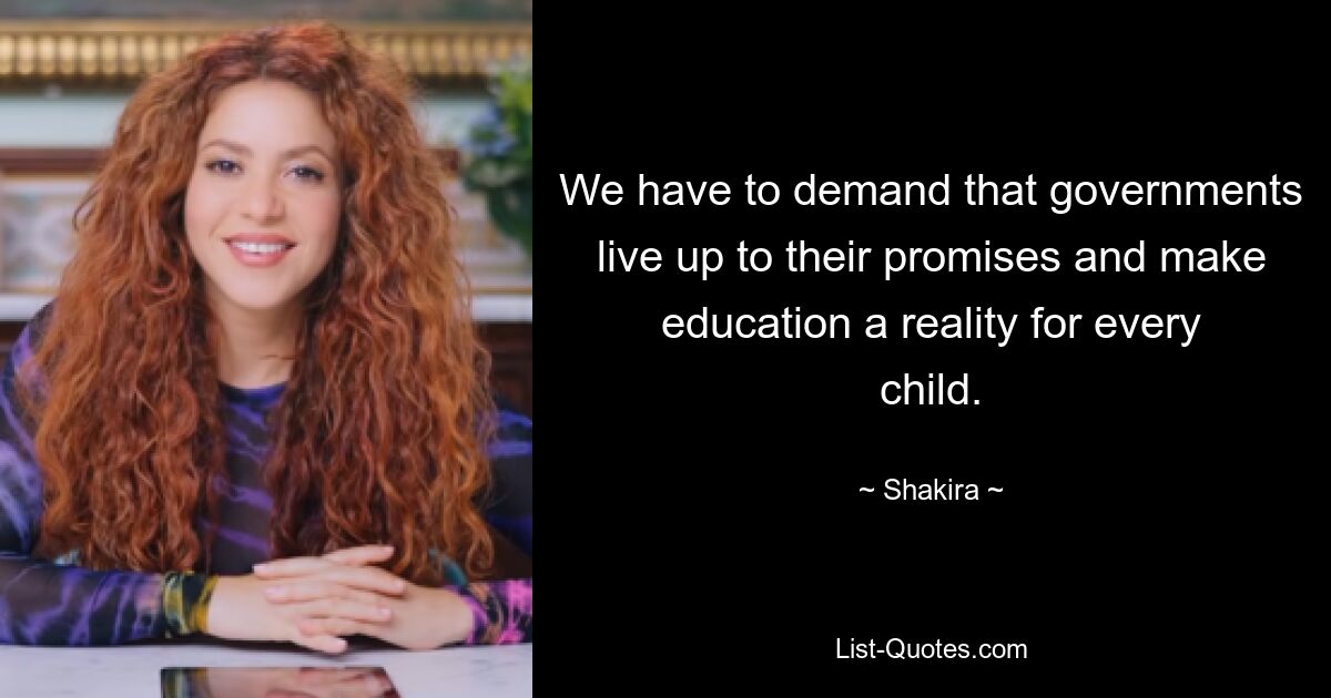 We have to demand that governments live up to their promises and make education a reality for every child. — © Shakira