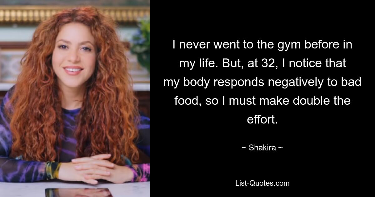 I never went to the gym before in my life. But, at 32, I notice that my body responds negatively to bad food, so I must make double the effort. — © Shakira