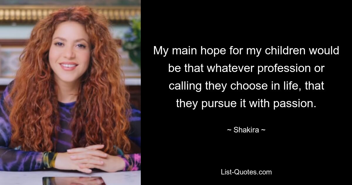 My main hope for my children would be that whatever profession or calling they choose in life, that they pursue it with passion. — © Shakira