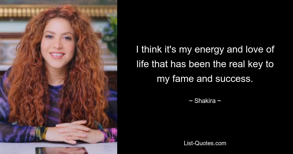 I think it's my energy and love of life that has been the real key to my fame and success. — © Shakira