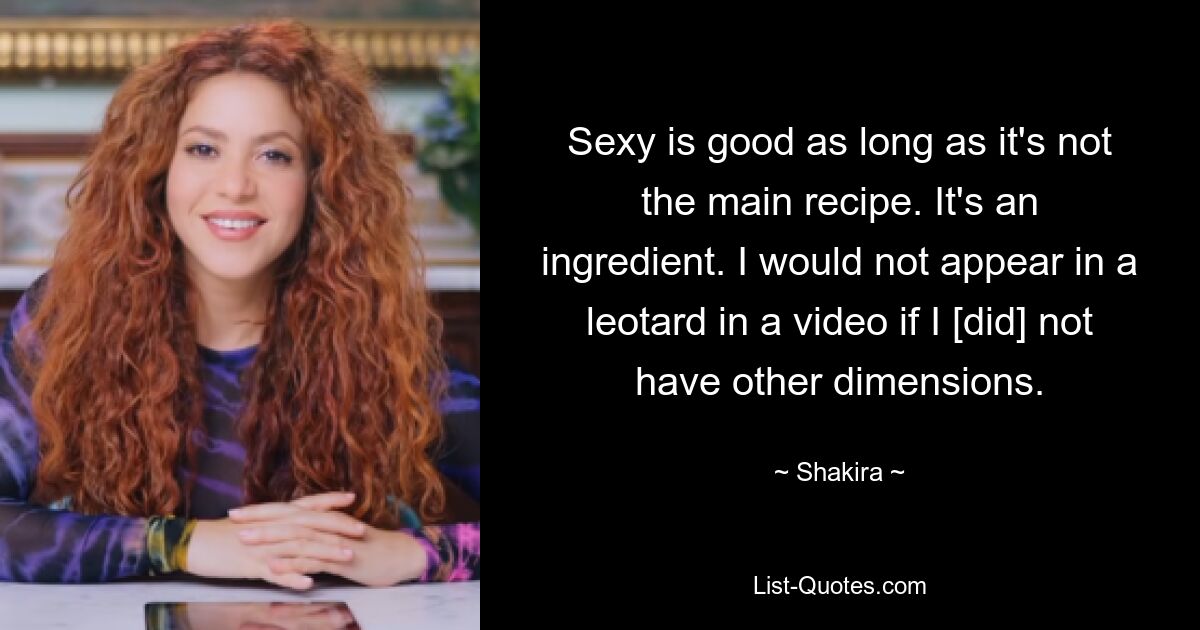 Sexy is good as long as it's not the main recipe. It's an ingredient. I would not appear in a leotard in a video if I [did] not have other dimensions. — © Shakira