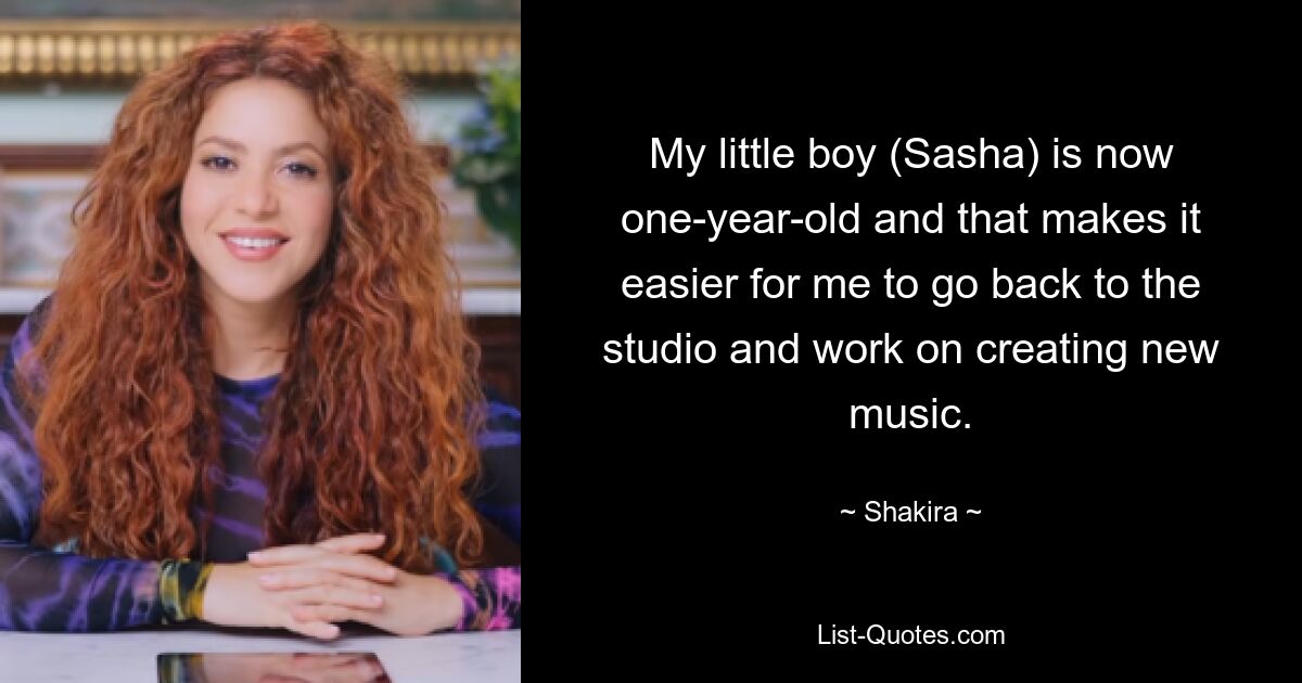 My little boy (Sasha) is now one-year-old and that makes it easier for me to go back to the studio and work on creating new music. — © Shakira