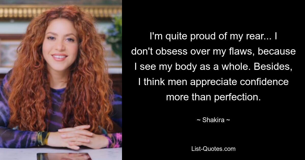 I'm quite proud of my rear... I don't obsess over my flaws, because I see my body as a whole. Besides, I think men appreciate confidence more than perfection. — © Shakira