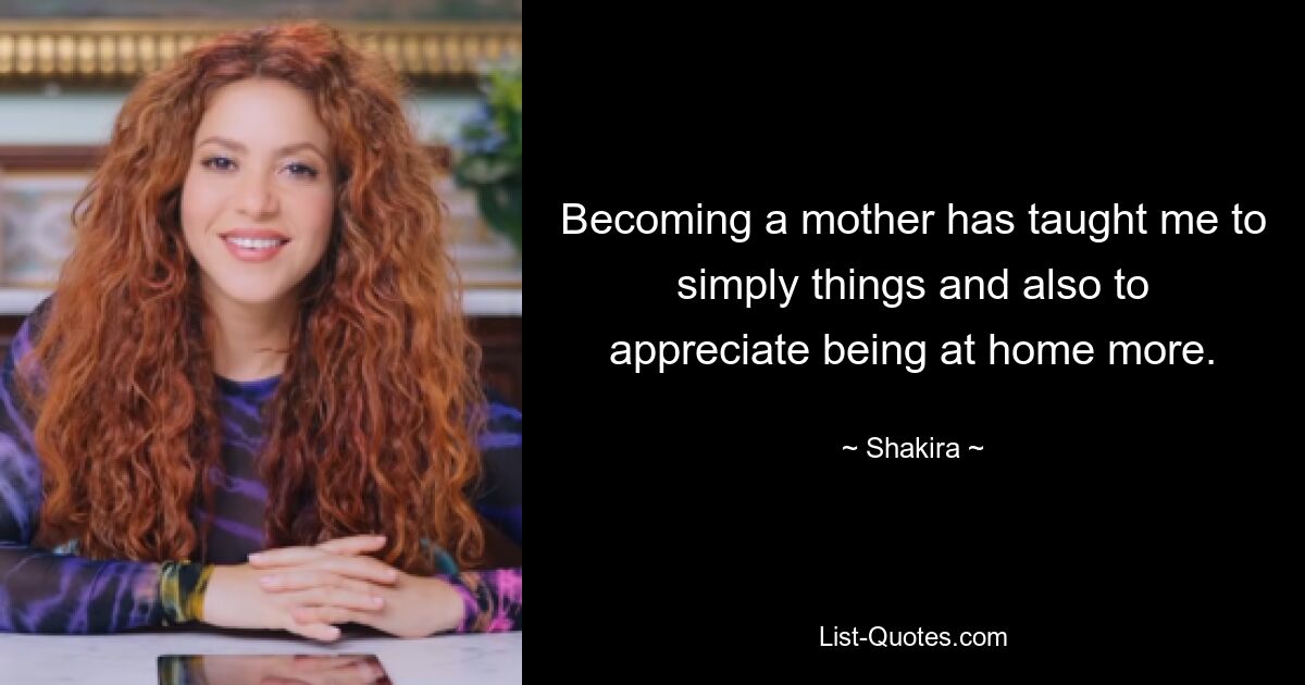 Becoming a mother has taught me to simply things and also to appreciate being at home more. — © Shakira