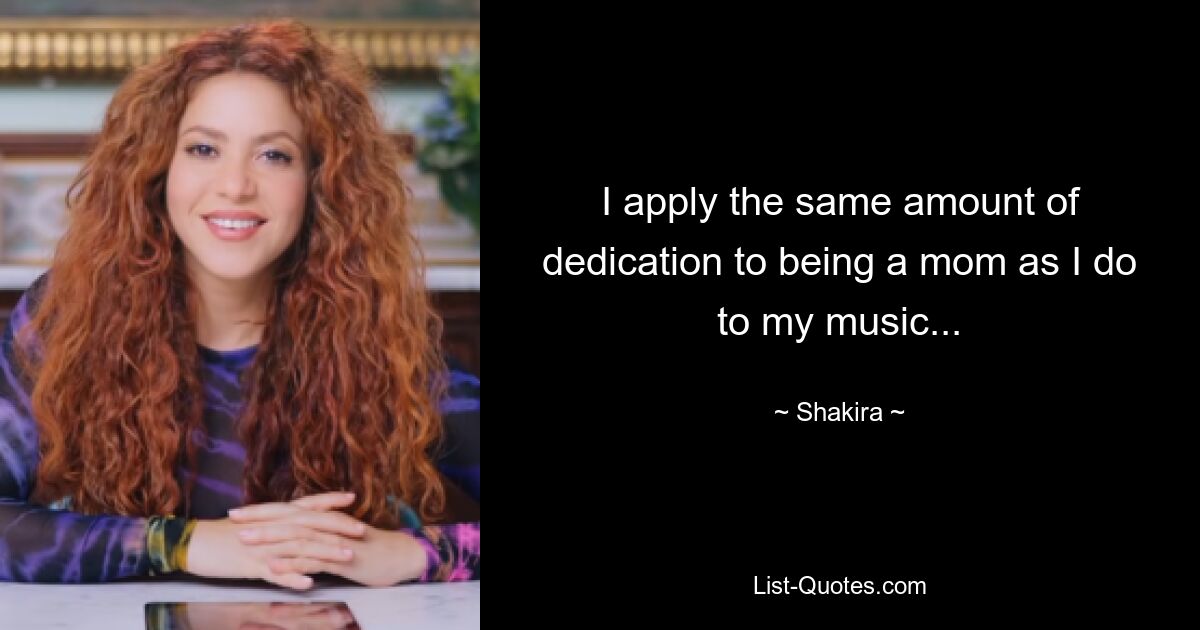 I apply the same amount of dedication to being a mom as I do to my music... — © Shakira