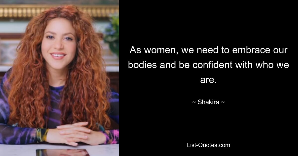 As women, we need to embrace our bodies and be confident with who we are. — © Shakira