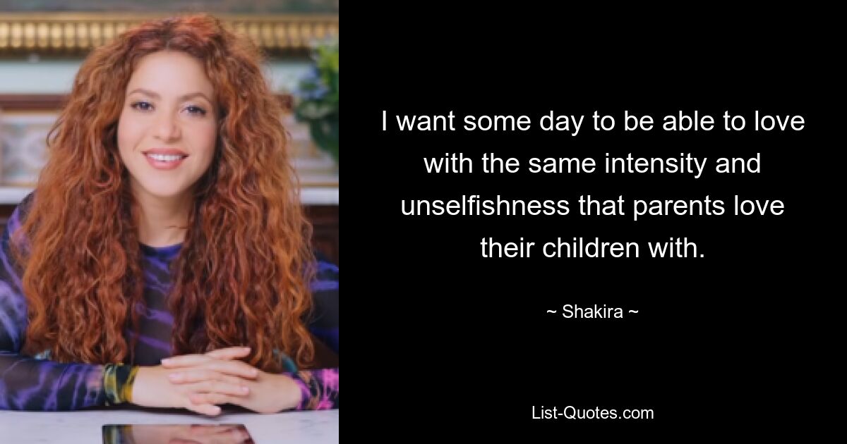 I want some day to be able to love with the same intensity and unselfishness that parents love their children with. — © Shakira