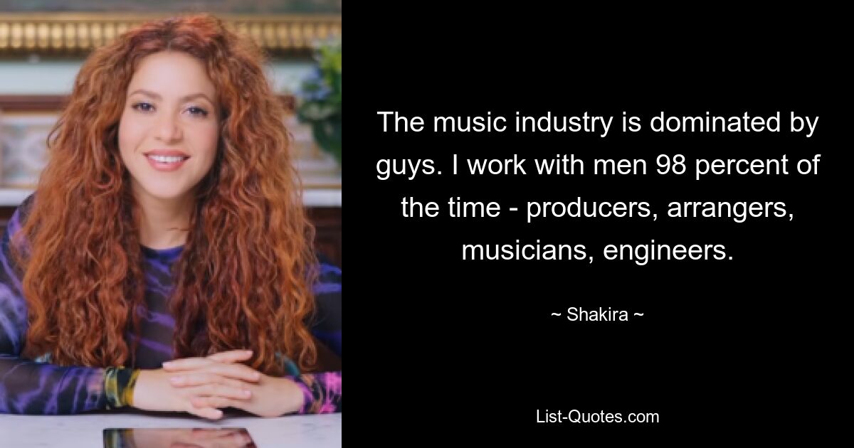 The music industry is dominated by guys. I work with men 98 percent of the time - producers, arrangers, musicians, engineers. — © Shakira