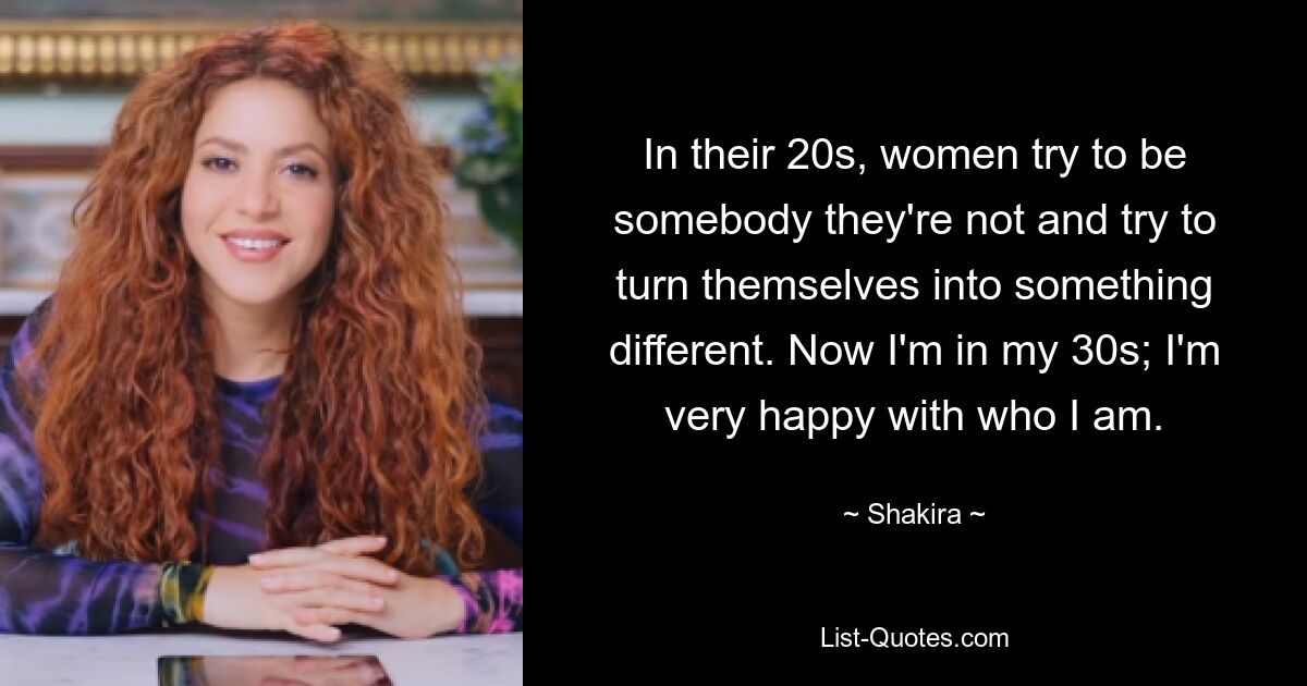 In their 20s, women try to be somebody they're not and try to turn themselves into something different. Now I'm in my 30s; I'm very happy with who I am. — © Shakira