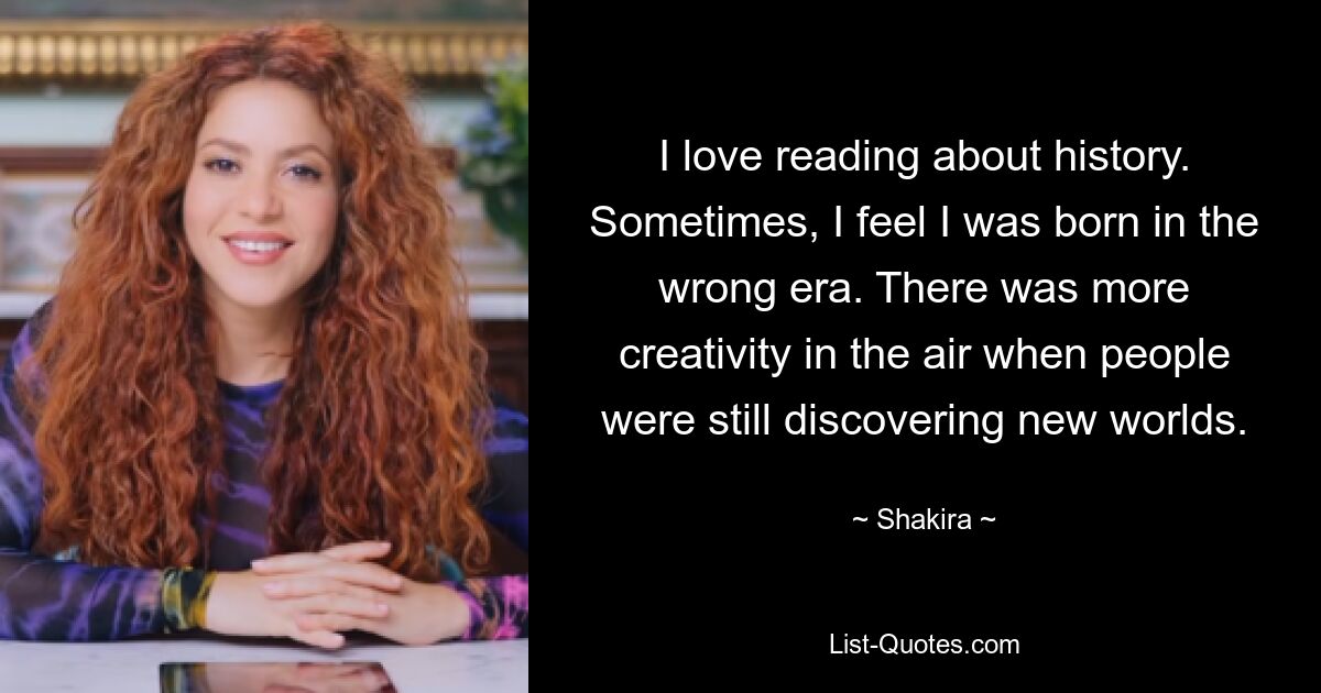 I love reading about history. Sometimes, I feel I was born in the wrong era. There was more creativity in the air when people were still discovering new worlds. — © Shakira