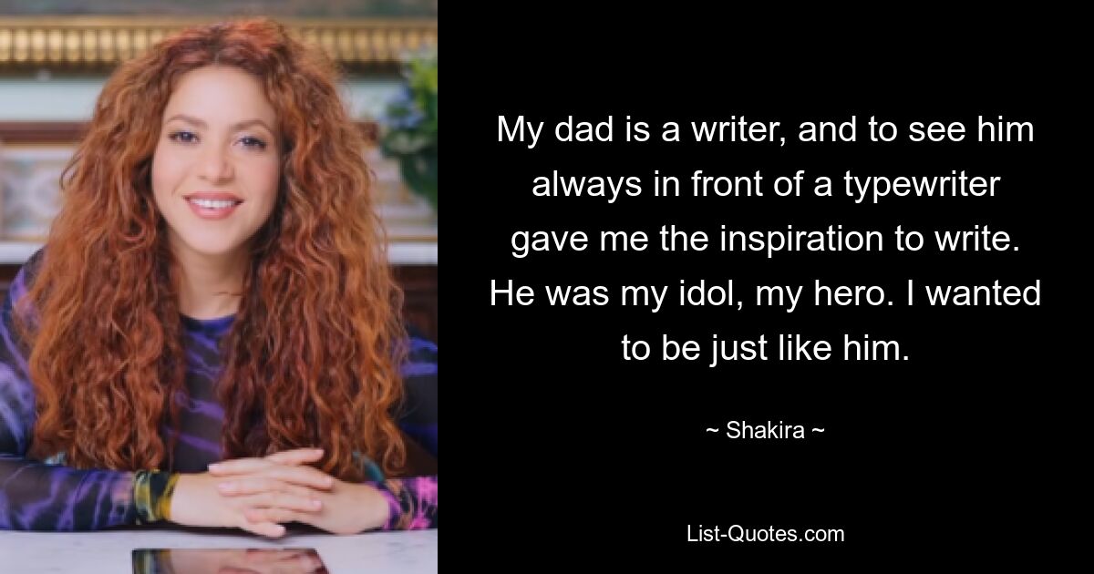 My dad is a writer, and to see him always in front of a typewriter gave me the inspiration to write. He was my idol, my hero. I wanted to be just like him. — © Shakira