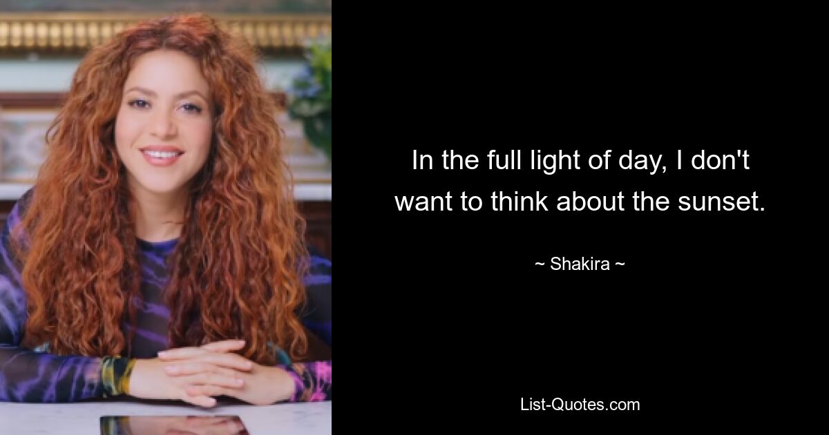 In the full light of day, I don't want to think about the sunset. — © Shakira