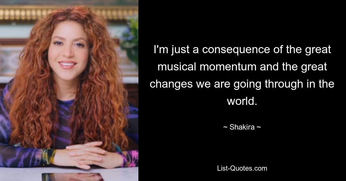 I'm just a consequence of the great musical momentum and the great changes we are going through in the world. — © Shakira