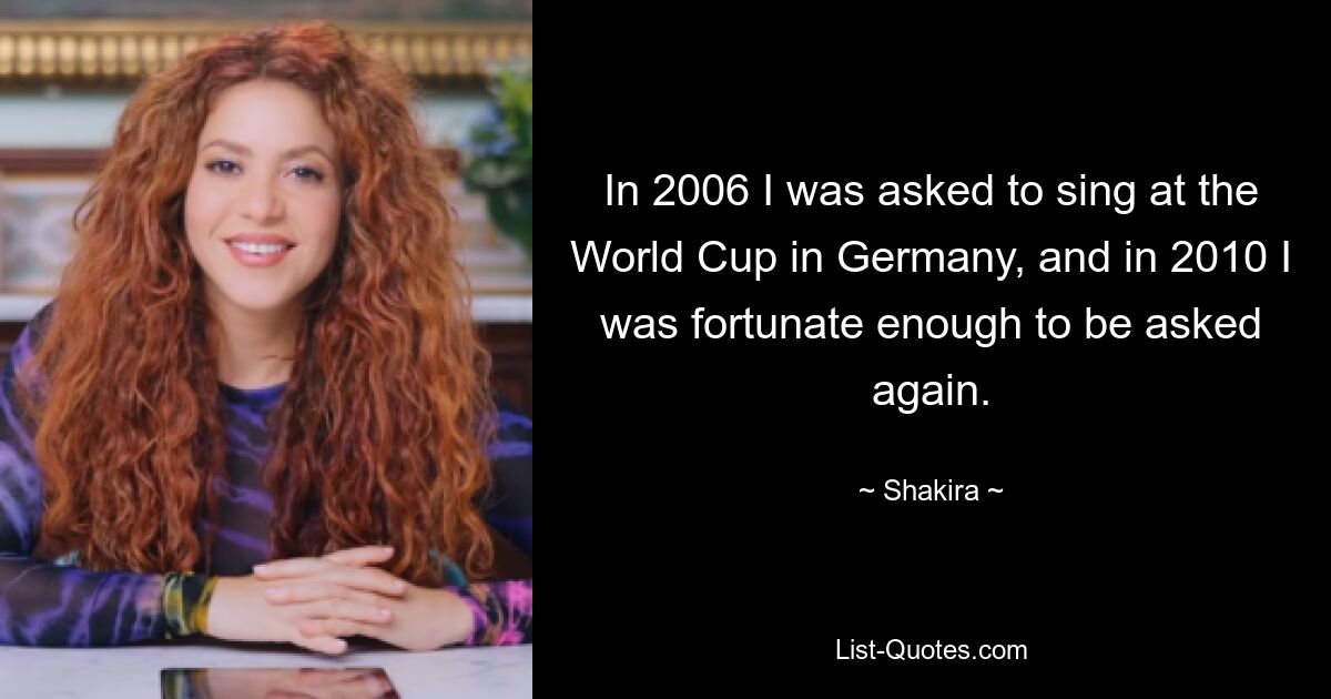 In 2006 I was asked to sing at the World Cup in Germany, and in 2010 I was fortunate enough to be asked again. — © Shakira