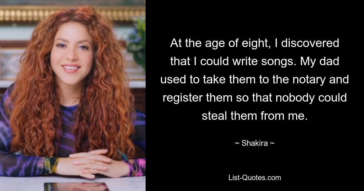 At the age of eight, I discovered that I could write songs. My dad used to take them to the notary and register them so that nobody could steal them from me. — © Shakira