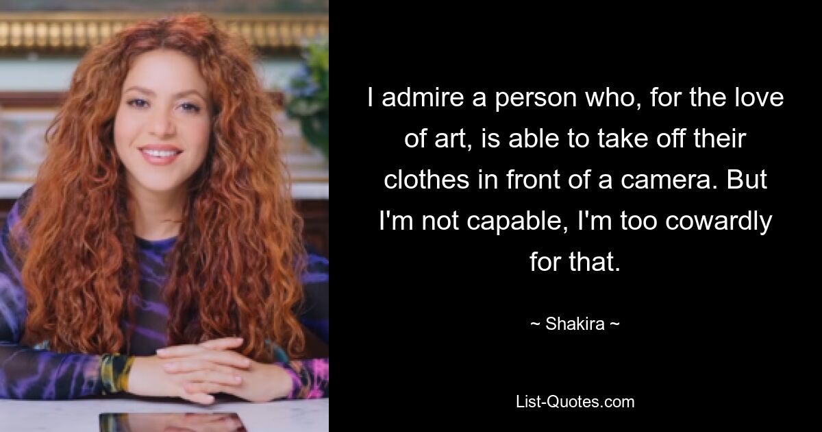 I admire a person who, for the love of art, is able to take off their clothes in front of a camera. But I'm not capable, I'm too cowardly for that. — © Shakira