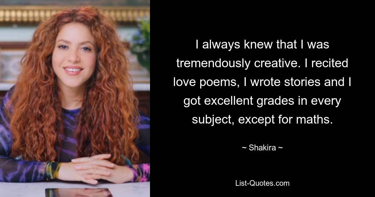 I always knew that I was tremendously creative. I recited love poems, I wrote stories and I got excellent grades in every subject, except for maths. — © Shakira