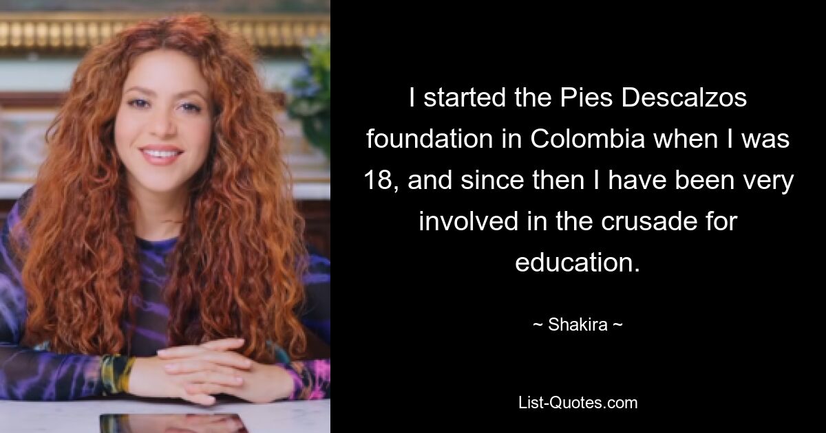 I started the Pies Descalzos foundation in Colombia when I was 18, and since then I have been very involved in the crusade for education. — © Shakira