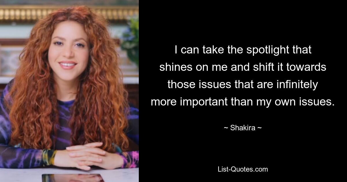 I can take the spotlight that shines on me and shift it towards those issues that are infinitely more important than my own issues. — © Shakira