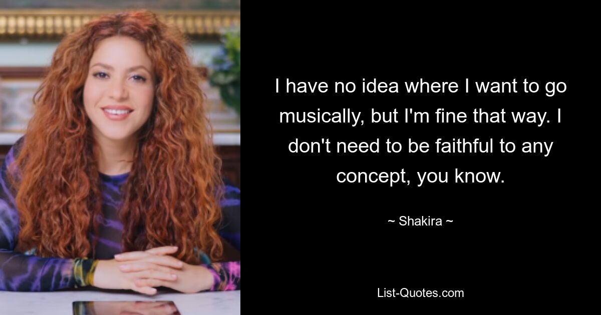 I have no idea where I want to go musically, but I'm fine that way. I don't need to be faithful to any concept, you know. — © Shakira