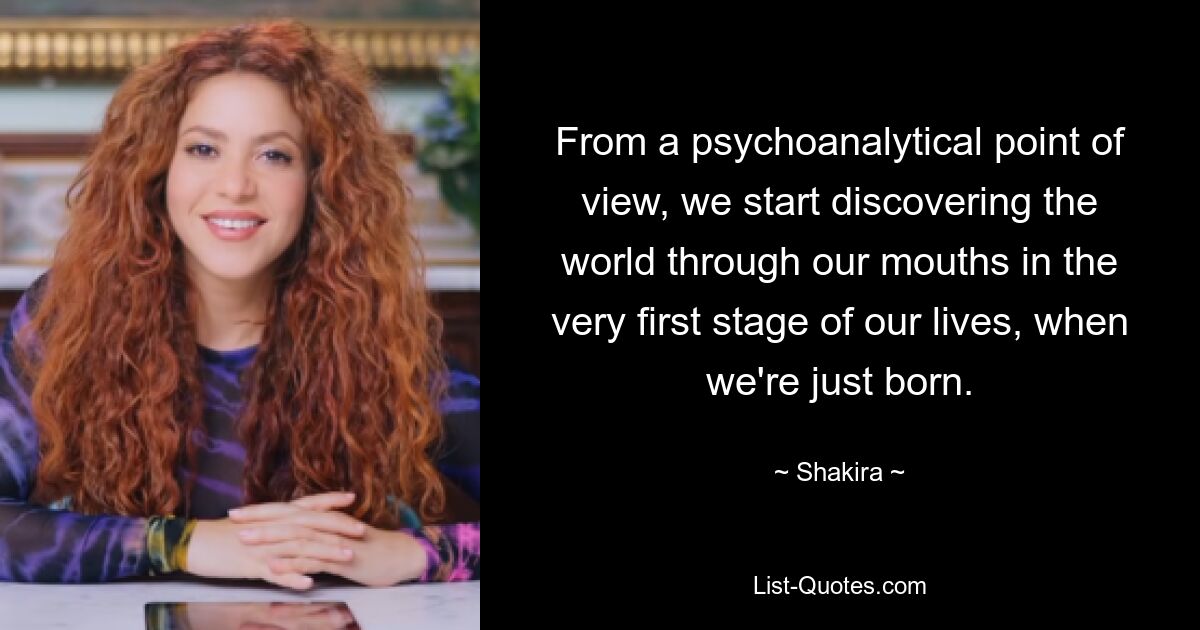 From a psychoanalytical point of view, we start discovering the world through our mouths in the very first stage of our lives, when we're just born. — © Shakira