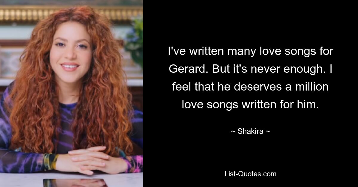 I've written many love songs for Gerard. But it's never enough. I feel that he deserves a million love songs written for him. — © Shakira