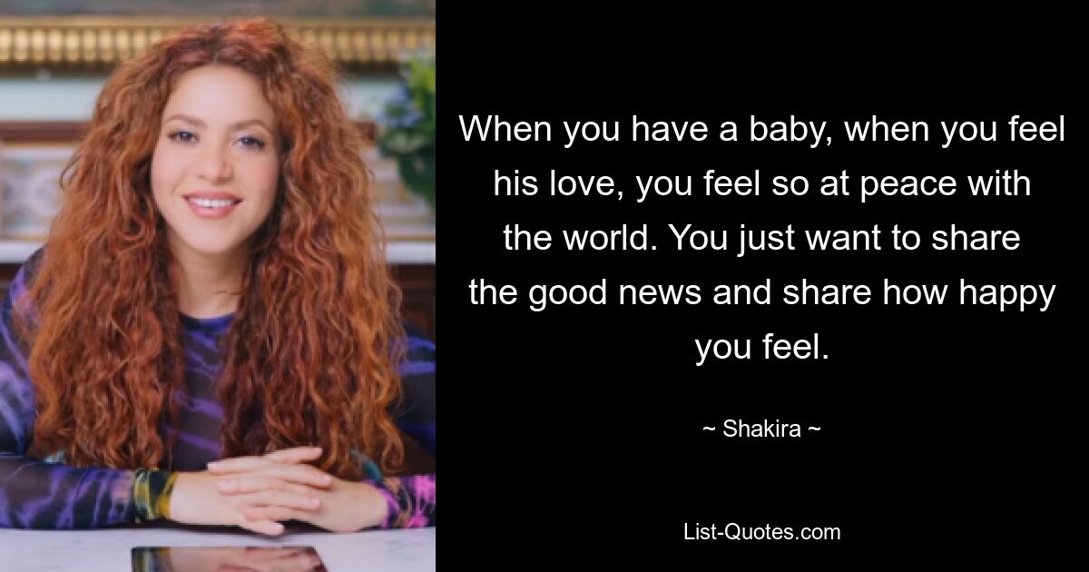 When you have a baby, when you feel his love, you feel so at peace with the world. You just want to share the good news and share how happy you feel. — © Shakira